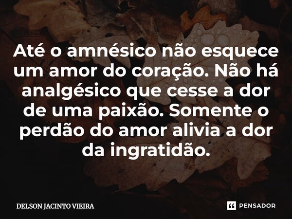 Até o amnésico não esquece um amor do coração. Não há analgésico que cesse a dor de uma paixão. Somente o perdão do amor alivia a dor da ingratidão.... Frase de Delson Jacinto Vieira.