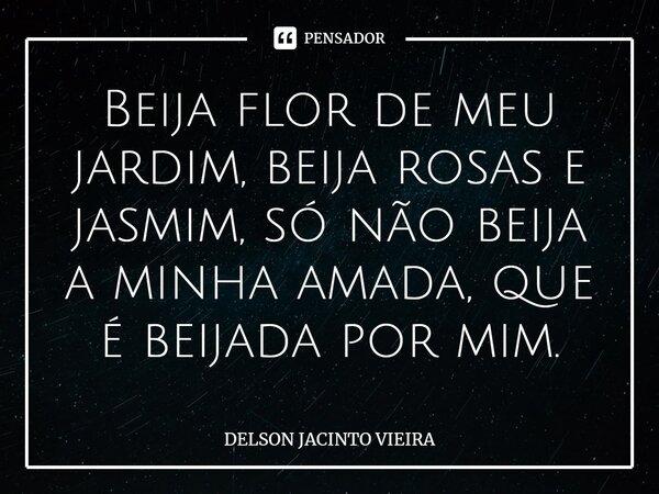 ⁠Beija flor de meu jardim, beija rosas e jasmim, só não beija a minha amada, que é beijada por mim.... Frase de Delson Jacinto Vieira.
