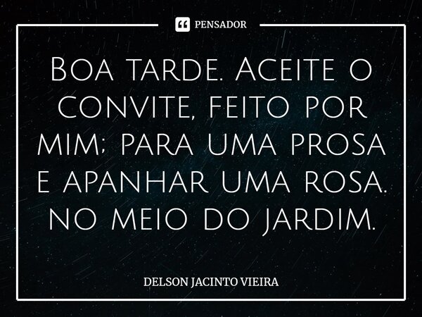Boa tarde. Aceite o convite, feito por mim; para uma prosa e apanhar uma rosa. no meio do jardim.... Frase de Delson Jacinto Vieira.