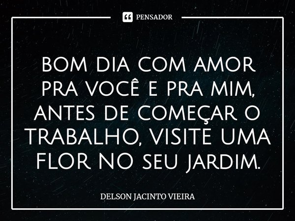 ⁠bom dia com amor pra você e pra mim, antes de começar o TRABALHO, VISITE UMA FLOR NO seu jardim.... Frase de Delson Jacinto Vieira.