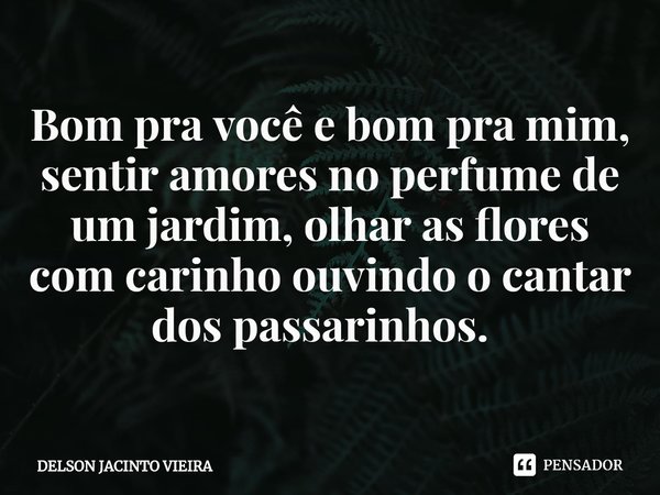 Bom pra você e bom pra mim, sentir amores no perfume de um jardim, olhar as flores com carinho ouvindo o cantar dos passarinhos. ⁠... Frase de Delson Jacinto Vieira.