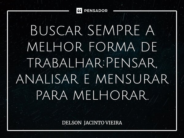 Buscar SEMPRE A melhor forma de trabalhar:Pensar, analisar e mensurar para melhorar.... Frase de DELSON JACINTO VIEIRA.