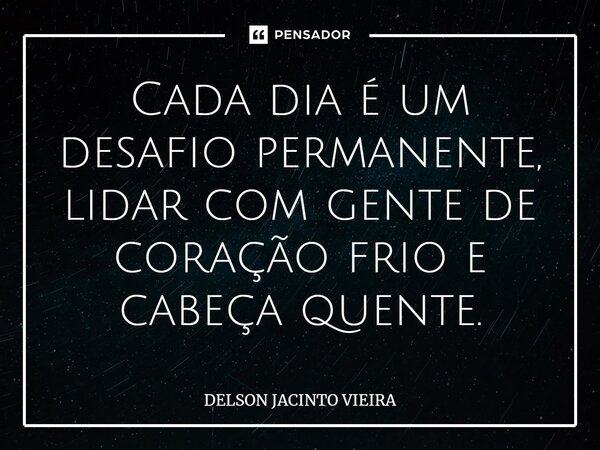 ⁠Cada dia é um desafio permanente, lidar com gente de coração frio e cabeça quente.... Frase de Delson Jacinto Vieira.