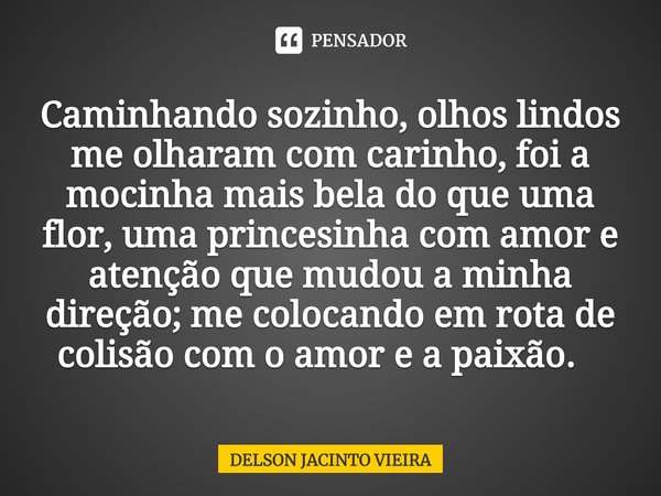 Caminhando sozinho, olhos lindos me olharam com carinho, foi a mocinha mais bela do que uma flor, uma princesinha com amor e atenção que mudou a minha direção; ... Frase de Delson Jacinto Vieira.