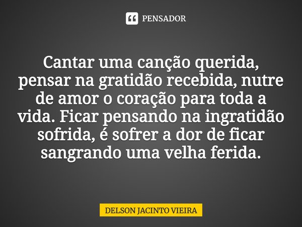 Cantar uma canção querida, pensar na gratidão recebida, nutre de amor o coração para toda a vida. Ficar pensando na ingratidão sofrida, é sofrer a dor de ficar ... Frase de Delson Jacinto Vieira.