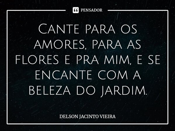 ⁠Cante para os amores, para as flores e pra mim, e se encante com a beleza do jardim.... Frase de Delson Jacinto Vieira.