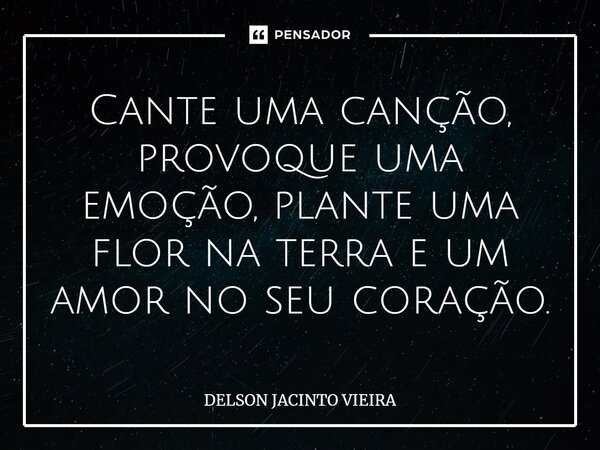 Cante uma canção, provoque uma emoção, plante uma flor na terra e um amor no seu coração.... Frase de Delson Jacinto Vieira.