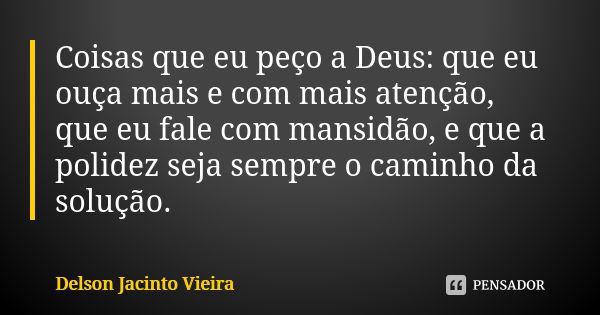 Coisas que eu peço a Deus: que eu ouça mais e com mais atenção, que eu fale com mansidão, e que a polidez seja sempre o caminho da solução.... Frase de Delson Jacinto Vieira.