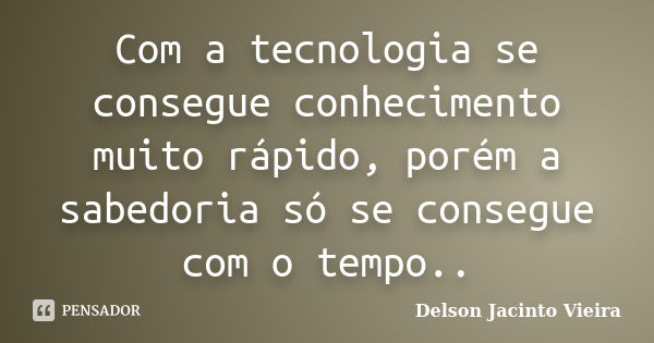 Com a tecnologia se consegue conhecimento muito rápido, porém a sabedoria só se consegue com o tempo..... Frase de Delson Jacinto Vieira.