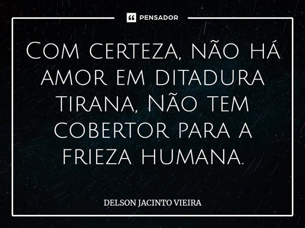 Com certeza, não há⁠ amor em ditadura tirana, Não tem cobertor para a frieza humana.... Frase de Delson Jacinto Vieira.
