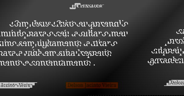 Com Jesus Cristo eu aprendi o caminho para o céu, a olhar o meu próximo sem julgamento, a tirar o chapéu para a vida em sinal respeito, agradecimento e contenta... Frase de Delson Jacinto Vieira.