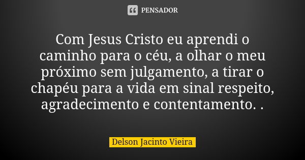 Com Jesus Cristo eu aprendi o caminho para o céu, a olhar o meu próximo sem julgamento, a tirar o chapéu para a vida em sinal respeito, agradecimento e contenta... Frase de Delson Jacinto Vieira.