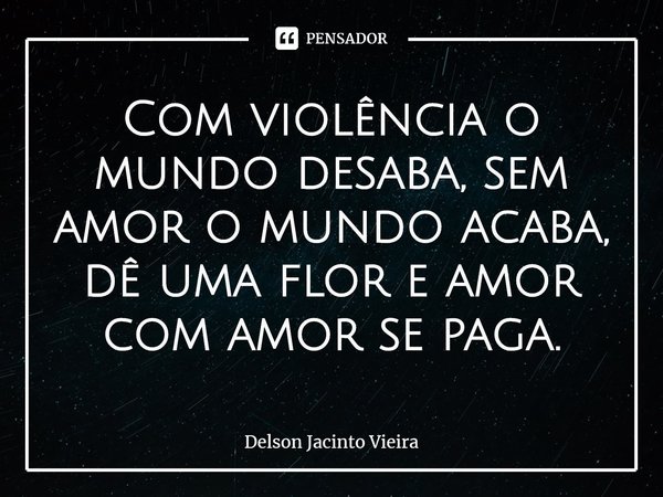 ⁠Com violência o mundo desaba, sem amor o mundo acaba, dê uma flor e amor com amor se paga.... Frase de Delson Jacinto Vieira.