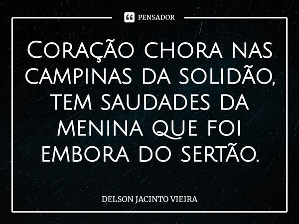Coração chora nas campinas da solidão, tem saudades da menina que foi embora do sertão.... Frase de Delson Jacinto Vieira.