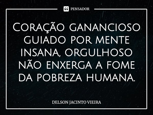 Coração ganancioso guiado por mente insana, orgulhoso não enxerga a fome da pobreza humana.... Frase de Delson Jacinto Vieira.