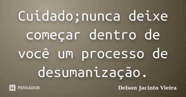 Cuidado;nunca deixe começar dentro de você um processo de desumanização.... Frase de Delson Jacinto Vieira.