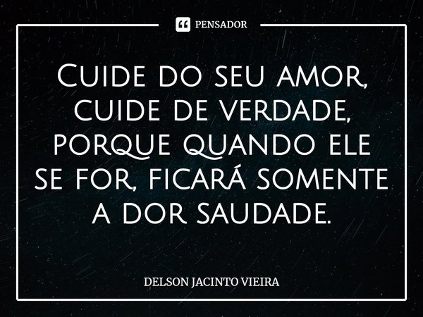 ⁠Cuide do seu amor, cuide de verdade, porque quando ele se for, ficará somente a dor saudade.... Frase de Delson Jacinto Vieira.
