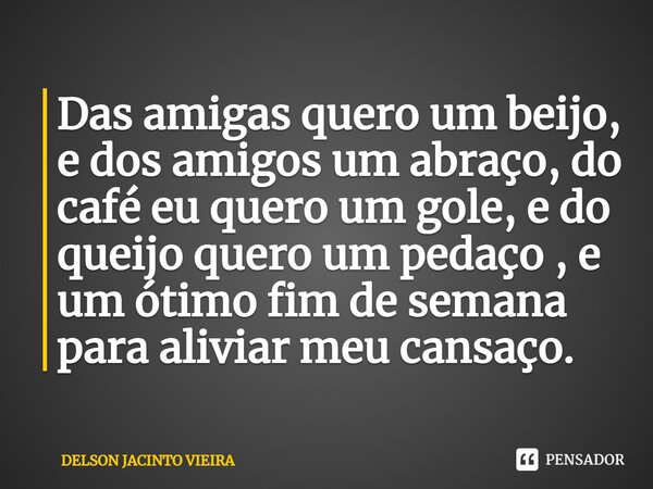 ⁠Das amigas quero um beijo, e dos amigos um abraço, do café eu quero um gole, e do queijo quero um pedaço , e um ótimo fim de semana para aliviar meu cansaço.... Frase de Delson Jacinto Vieira.