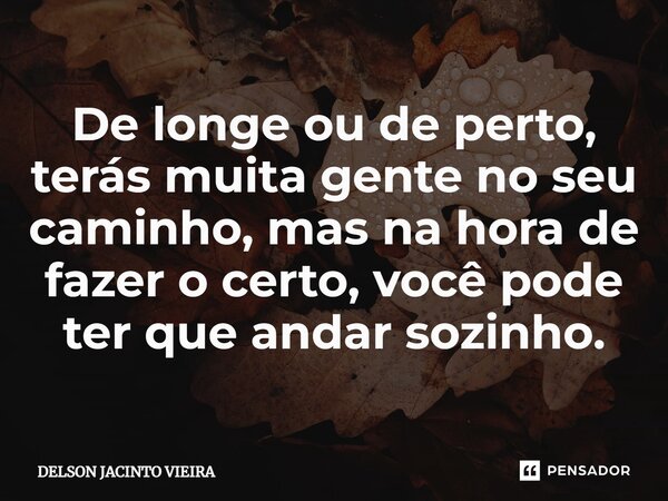 De longe ou de perto, terás muita gente no seu caminho, mas na hora de fazer o certo, você pode ter que andar sozinho.... Frase de Delson Jacinto Vieira.