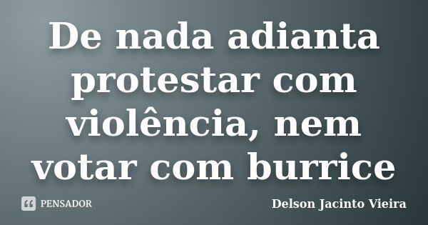 De nada adianta protestar com violência, nem votar com burrice... Frase de Delson Jacinto Vieira.