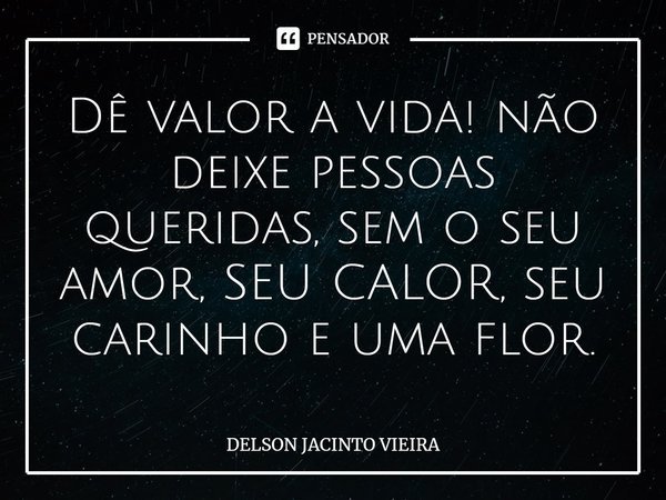 Dê valor a vida! não deixe pessoas queridas, sem o seu amor, SEU CALOR, seu carinho e uma flor.... Frase de Delson Jacinto Vieira.