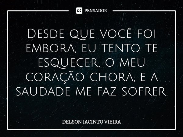 ⁠Desde que você foi embora, eu tento te esquecer, o meu coração chora, e a saudade me faz sofrer.... Frase de Delson Jacinto Vieira.