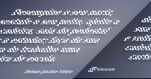 Desempine o seu nariz, desestufe o seu peito, ajeite a sua cadeira, saia do pedestal e volte a estudar; faça da sua cadeira de trabalho uma carteira de escola.... Frase de Delson Jacinto Vieira.