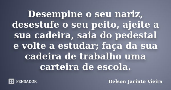 Desempine o seu nariz, desestufe o seu peito, ajeite a sua cadeira, saia do pedestal e volte a estudar; faça da sua cadeira de trabalho uma carteira de escola.... Frase de Delson Jacinto Vieira.