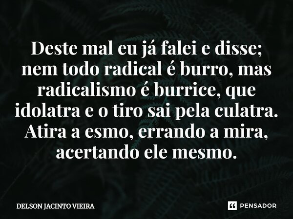 Deste mal eu já falei e disse; nem todo radical é burro, mas radicalismo é burrice, que idolatra e o tiro sai pela culatra. Atira a esmo, errando a mira, acerta... Frase de Delson Jacinto Vieira.