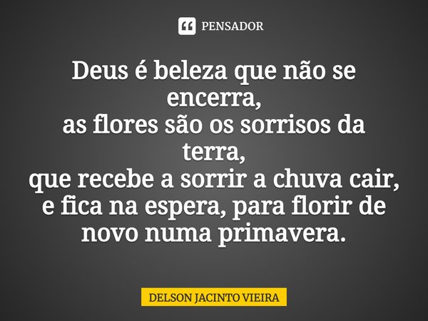⁠Deus é beleza que não se encerra,
as flores são os sorrisos da terra,
que recebe a sorrir a chuva cair,
e fica na espera, para florir de novo numa primavera.... Frase de Delson Jacinto Vieira.