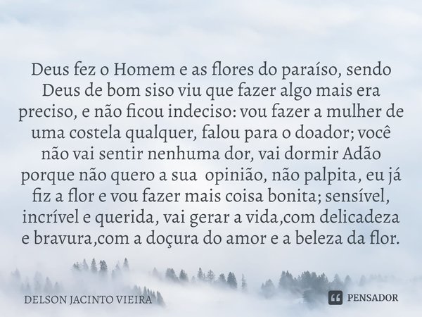 ⁠Deus fez o Homem e as flores do paraíso, sendo Deus de bom siso viu que fazer algo mais era preciso, e não ficou indeciso: vou fazer a mulher de uma costela qu... Frase de Delson Jacinto Vieira.