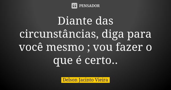 Diante das circunstâncias, diga para você mesmo ; vou fazer o que é certo..... Frase de Delson Jacinto Vieira.