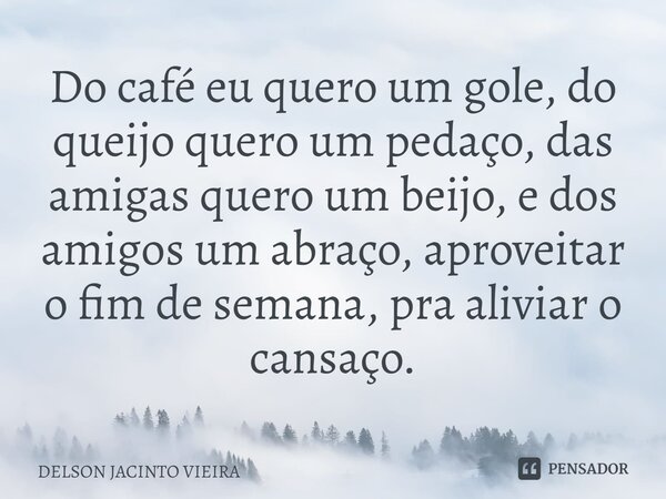 ⁠Do café eu quero um gole, do queijo quero um pedaço, das amigas quero um beijo, e dos amigos um abraço, aproveitar o fim de semana, pra aliviar o cansaço.... Frase de Delson Jacinto Vieira.