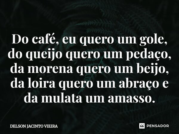 Do café, eu quero um gole, do queijo quero um pedaço, da morena quero um beijo, da loira quero um abraço e da mulata um amasso.... Frase de Delson Jacinto Vieira.