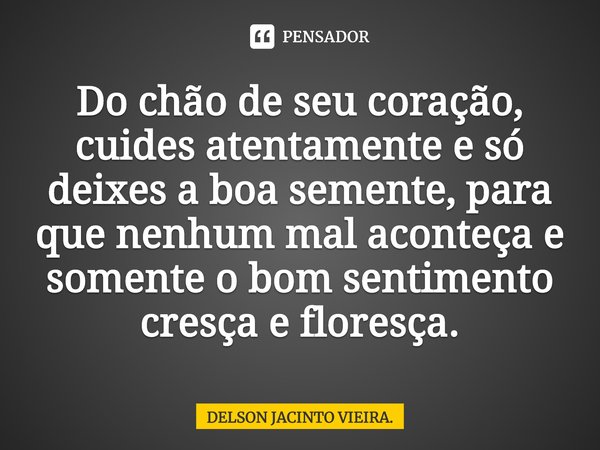 ⁠Do chão de seu coração, cuides atentamente e só deixes a boa semente, para que nenhum mal aconteça e somente o bom sentimento cresça e floresça.... Frase de DELSON JACINTO VIEIRA..