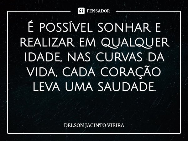 É possível sonhar e realizar em qualquer idade, nas curvas da vida, cada coração leva uma saudade. ⁠... Frase de Delson Jacinto Vieira.