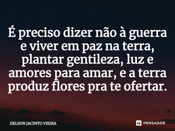 É preciso dizer não à guerra e viver em paz na terra, plantar gentileza, luz e amores para amar, e a terra produz flores pra te ofertar.... Frase de Delson Jacinto Vieira.