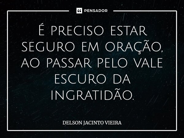 ⁠É preciso estar seguro em oração, ao passar pelo vale escuro da ingratidão.... Frase de Delson Jacinto Vieira.