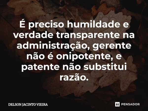 É preciso humildade e verdade transparente na administração, gerente não é onipotente, e patente não substitui razão.... Frase de Delson Jacinto Vieira.
