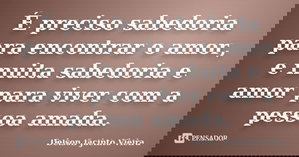 É preciso sabedoria para encontrar o amor, e muita sabedoria e amor para viver com a pessoa amada.... Frase de Delson Jacinto Vieira.