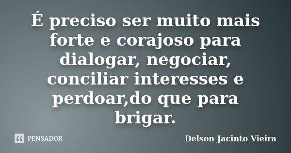 É preciso ser muito mais forte e corajoso para dialogar, negociar, conciliar interesses e perdoar,do que para brigar.... Frase de Delson Jacinto Vieira.