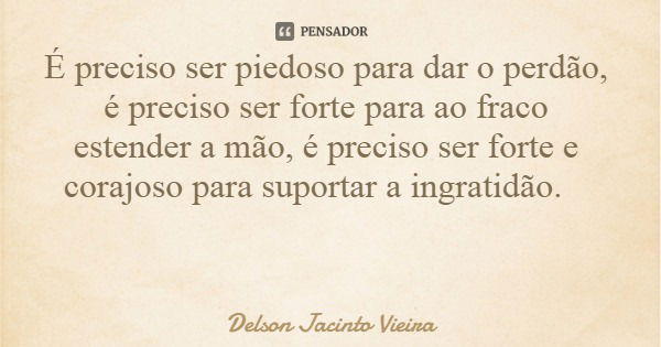 É preciso ser piedoso para dar o perdão, é preciso ser forte para ao fraco estender a mão, é preciso ser forte e corajoso para suportar a ingratidão.... Frase de Delson Jacinto Vieira.