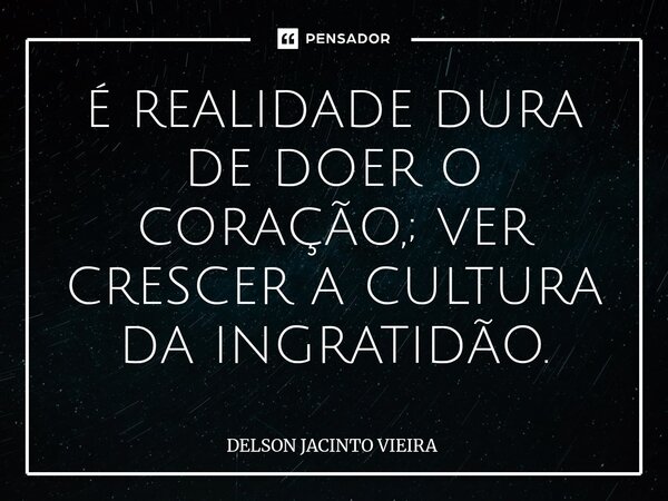 ⁠É REALIDADE DURA DE DOER O CORAÇÃO,; VER CRESCER A CULTURA DA INGRATIDÃO.... Frase de Delson Jacinto Vieira.