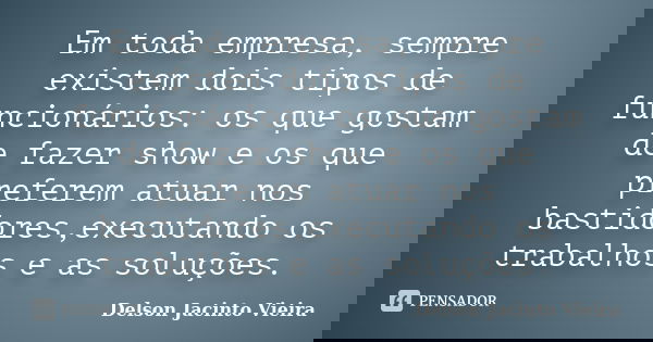 Em toda empresa, sempre existem dois tipos de funcionários: os que gostam de fazer show e os que preferem atuar nos bastidores,executando os trabalhos e as solu... Frase de Delson Jacinto Vieira.