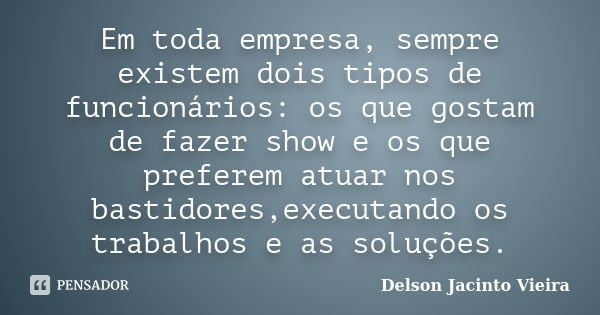 Em toda empresa, sempre existem dois tipos de funcionários: os que gostam de fazer show e os que preferem atuar nos bastidores,executando os trabalhos e as solu... Frase de Delson Jacinto Vieira.