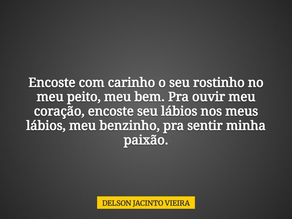 Encoste com carinho o seu rostinho no meu peito, meu bem. Pra ouvir meu coração, encoste seu lábios nos meus lábios, meu benzinho, pra sentir minha paixão.... Frase de DELSON JACINTO VIEIRA.