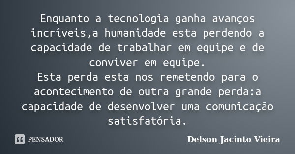 Enquanto a tecnologia ganha avanços incríveis,a humanidade esta perdendo a capacidade de trabalhar em equipe e de conviver em equipe. Esta perda esta nos remete... Frase de Delson Jacinto Vieira.