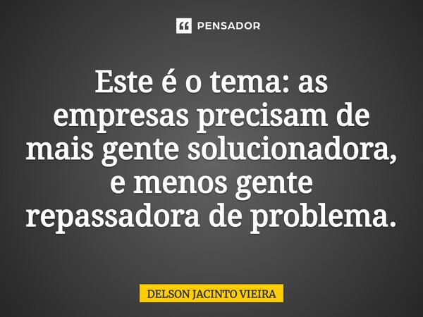 ⁠Este é o tema: as empresas precisam de mais gente solucionadora, e menos gente repassadora de problema.... Frase de Delson Jacinto Vieira.