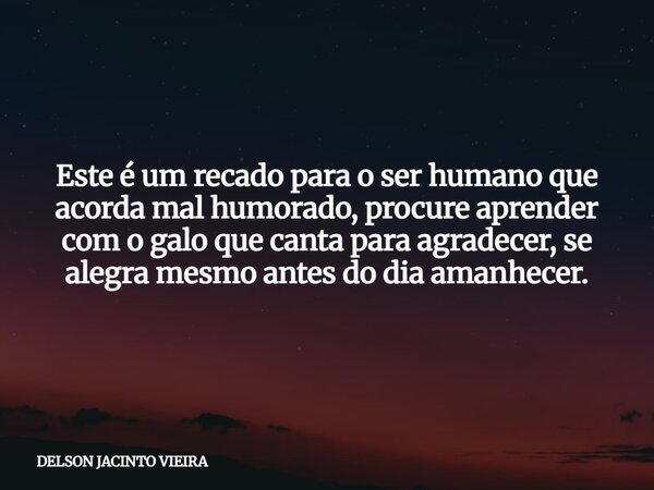 Este é um recado para o ser humano que acorda mal humorado, procure aprender com o galo que canta para agradecer, se alegra mesmo antes do dia amanhecer.... Frase de DELSON JACINTO VIEIRA.