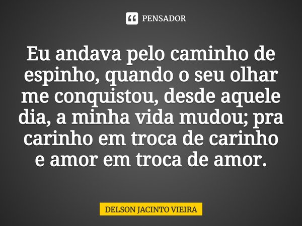 Eu andava pelo caminho de espinho, quando o seu olhar me conquistou, desde aquele dia, a minha vida mudou; pra carinho em troca de carinho e amor em troca de am... Frase de Delson Jacinto Vieira.